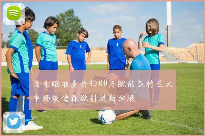 马竞瞄准身价4500万欧的亚特兰大中场埃德森欲引进新血液