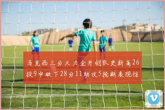 马克西三分火力全开创队史新高26投9中砍下28分11助攻5抢断表现惊艳