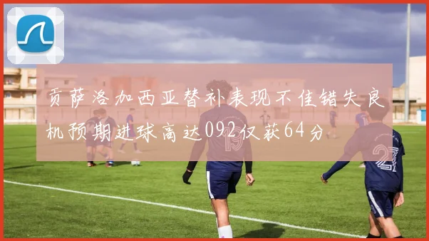 贡萨洛加西亚替补表现不佳错失良机预期进球高达092仅获64分