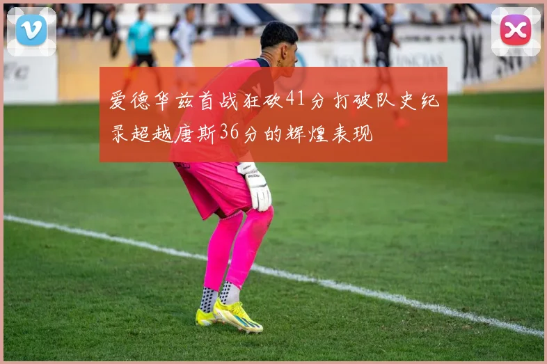 爱德华兹首战狂砍41分打破队史纪录超越唐斯36分的辉煌表现