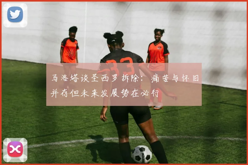 马洛塔谈圣西罗拆除：痛苦与怀旧并存但未来发展势在必行