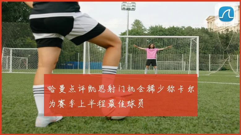 哈曼点评凯恩射门机会稀少称卡尔为赛季上半程最佳球员