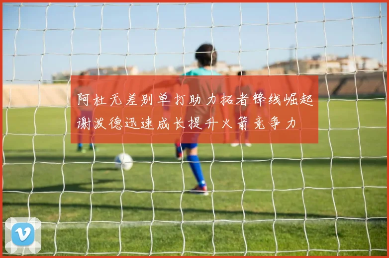 阿杜无差别单打助力拓者锋线崛起谢泼德迅速成长提升火箭竞争力
