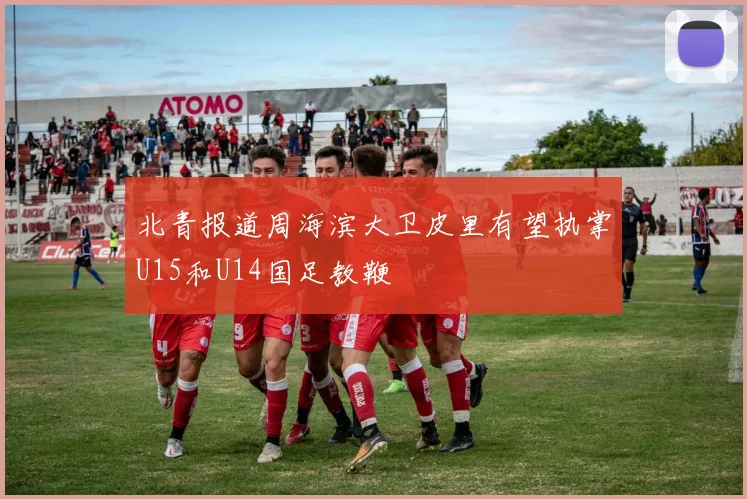 北青报道周海滨大卫皮里有望执掌U15和U14国足教鞭