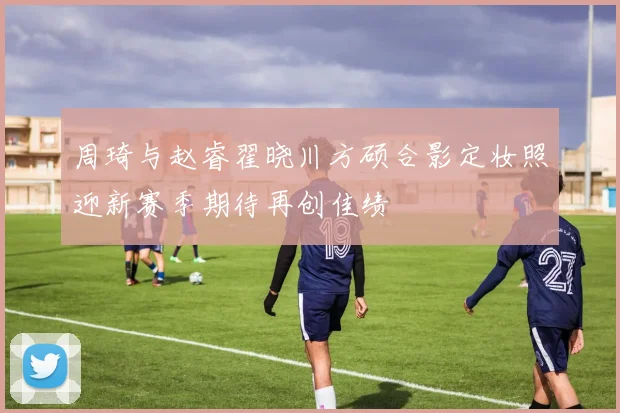 周琦与赵睿翟晓川方硕合影定妆照迎新赛季期待再创佳绩