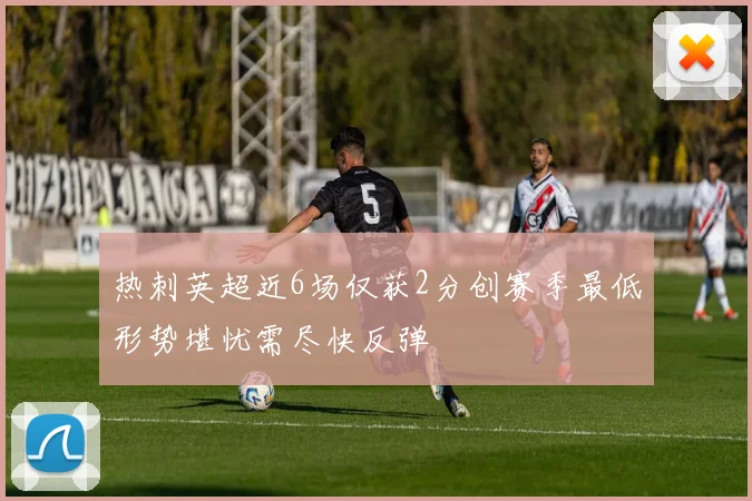 热刺英超近6场仅获2分创赛季最低形势堪忧需尽快反弹