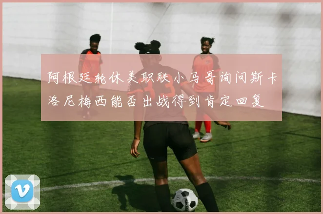 阿根廷轮休美职联小马哥询问斯卡洛尼梅西能否出战得到肯定回复