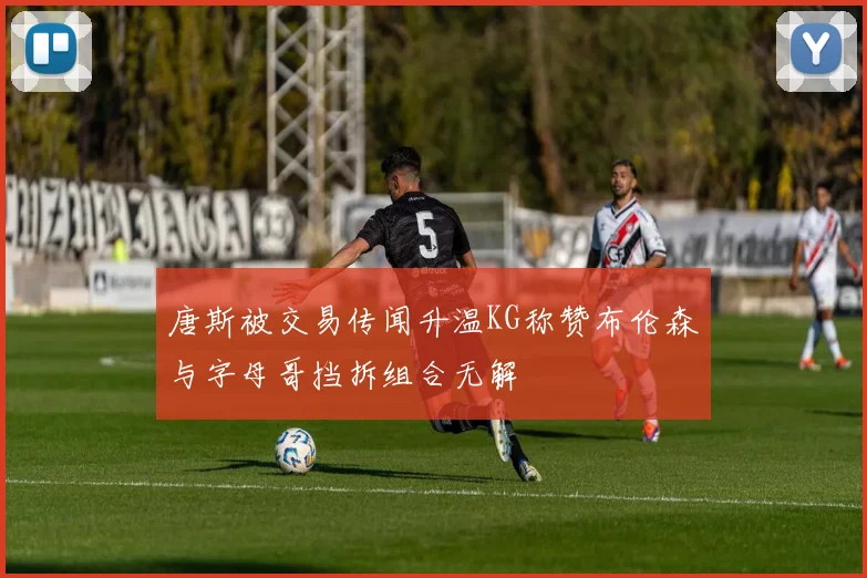 唐斯被交易传闻升温KG称赞布伦森与字母哥挡拆组合无解