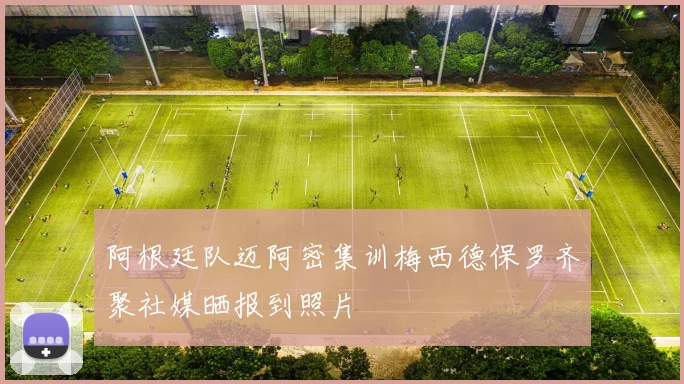 阿根廷队迈阿密集训梅西德保罗齐聚社媒晒报到照片