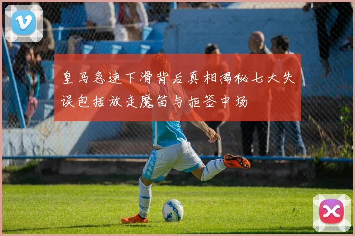 皇马急速下滑背后真相揭秘七大失误包括放走魔笛与拒签中场