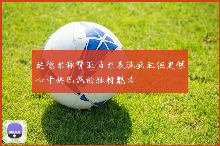 达德尔称赞亚马尔表现疯狂但更倾心于姆巴佩的独特魅力