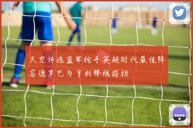 天空评选蓝军枪手英超时代最佳阵容德罗巴与亨利锋线搭档