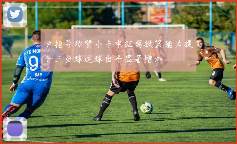 卢指导称赞小卡中距离投篮能力提升三分球运球出手显著增加