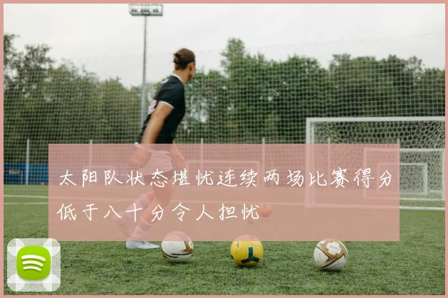 太阳队状态堪忧连续两场比赛得分低于八十分令人担忧