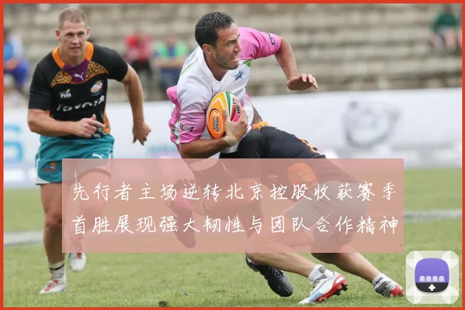 先行者主场逆转北京控股收获赛季首胜展现强大韧性与团队合作精神