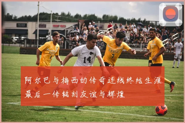 阿尔巴与梅西的传奇连线终结生涯最后一传铭刻友谊与辉煌