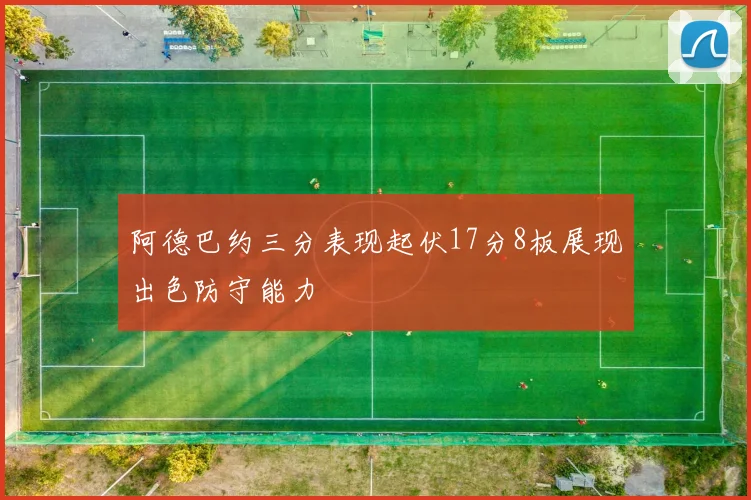 阿德巴约三分表现起伏17分8板展现出色防守能力