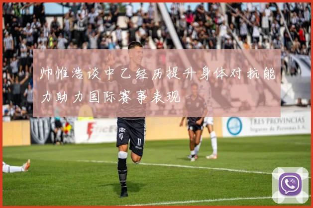帅惟浩谈中乙经历提升身体对抗能力助力国际赛事表现