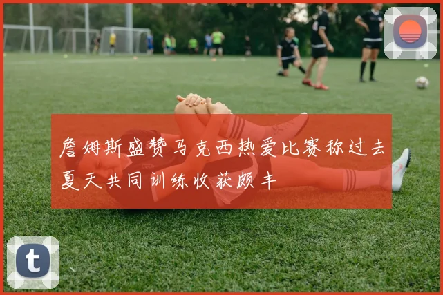 詹姆斯盛赞马克西热爱比赛称过去夏天共同训练收获颇丰