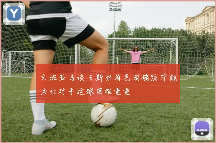 文班亚马谈卡斯尔角色明确防守能力让对手运球困难重重