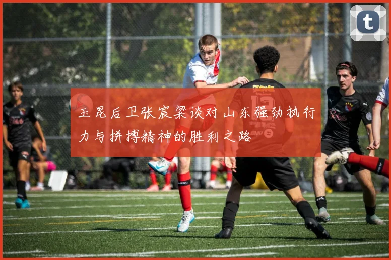 玉昆后卫张宸粱谈对山东强劲执行力与拼搏精神的胜利之路