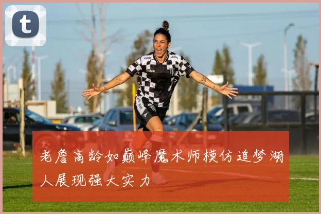 老詹高龄如巅峰魔术师模仿追梦湖人展现强大实力