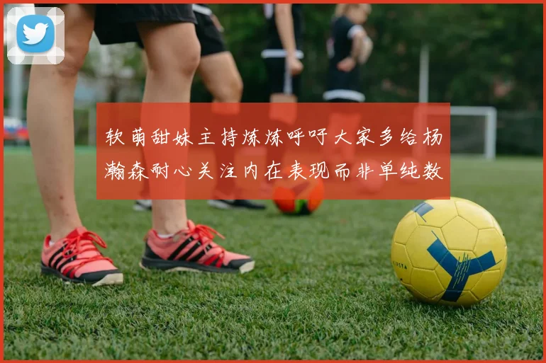 软萌甜妹主持炼炼呼吁大家多给杨瀚森耐心关注内在表现而非单纯数据