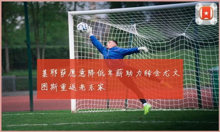 基耶萨愿意降低年薪助力转会尤文图斯重返老东家